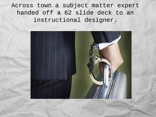 Across town a subject matter expert
handed off a 62 slide deck to an
instructional designer.
 