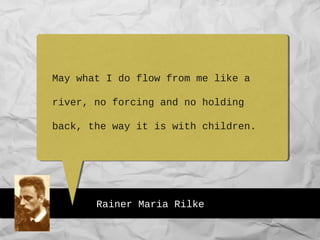 Rainer Maria Rilke
May what I do flow from me like a
river, no forcing and no holding
back, the way it is with children.
 