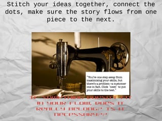 Stitch your ideas together, connect the
dots, make sure the story flows from one
piece to the next.
If something doesn’t fit
in your flow, does it
really belong? Is it
necessary??
 