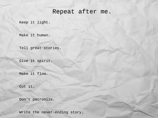 Repeat after me.
Keep it light.
Make it human.
Tell great stories.
Give it spirit.
Make it flow.
Cut it.
Don’t patronize.
Write the never-ending story.
 
