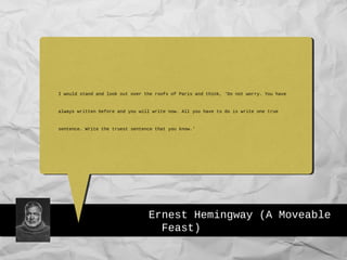 Ernest Hemingway (A Moveable
Feast)
I would stand and look out over the roofs of Paris and think, 'Do not worry. You have
always written before and you will write now. All you have to do is write one true
sentence. Write the truest sentence that you know.’
 