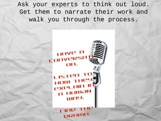 Ask your experts to think out loud.
Get them to narrate their work and
walk you through the process.
Have a
conversati
on....