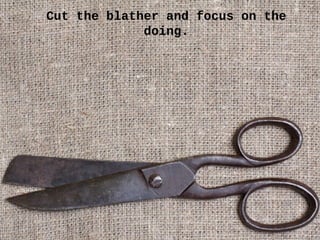 Cut the blather and focus on the
doing.
 