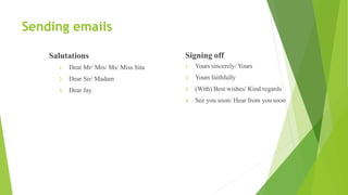 Sending emails
Salutations
1. Dear Mr/ Mrs/ Ms/ Miss Sita
2. Dear Sir/ Madam
3. Dear Jay
Signing off
1. Yours sincerely/ Yours
2. Yours faithfully
3. (With) Best wishes/ Kind regards
4. See you soon/ Hear from you soon
 