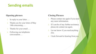 Sending emails
Opening phrases
1. In reply to your letter ... .
2. Thank you for your letter of May
14th concerning … .
3. Thanks for your email ... .
4. Following our telephonic
conversation ... .
Closing Phrases
1. Please contact me again if you need
any more information.
2. If I can be of any further assistance,
please do contact me again.
3. Let me know if you need anything
else.
4. I look forward to hearing from you.
 