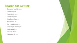 Reason for writing
This letter/ email is to ... .
I am writing to ... .
I am pleased to ... .
Could you please ... .
Would you please ... .
Please email me ... .
Just a quick note to ... .
I am sorry to inform you ... .
Unfortunately ... .
I’m sorry about ... .
I apologize for ... .
 