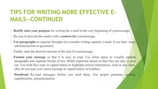 TIPS FOR WRITING MORE EFFECTIVE E-
MAILS--CONTINUED
Briefly state your purpose for writing the e-mail in the very beginning of yourmessage.
Be sure to provide the reader with a context for yourmessage.
Use paragraphs to separate thoughts (or consider writing separate e-mails if you have many
unrelated points or questions).
Finally, state the desired outcome at the end of yourmessage.
Format your message so that it is easy to read. Use white space to visually separate
paragraphs into separate blocks of text. Bullet important details so that they are easy to pick
out. Use bold face type or capital letters to highlight critical information, such as due dates.
(But do not type your entire message in capital letters or boldface
Proofread Re-read messages before you send them. Use proper grammar, spelling,
capitalization, and punctuation.
 