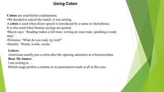 Using Colon
Colons are used before explanations.
•We decided to cancel the match: it was raining.
A colon is used when direct speech is introduced by a name or shortphrase.
It is also used when famous sayings are quoted.
•Bacon says: ‘Reading makes a full man, writing an exact man, speaking a ready
man.’
•Polonius: ‘What do you read, my lord?’
•Hamlet: ‘Words, words, words.’
Letters
Americans usually put a colon after the opening salutation in a businessletter.
Dear Mr James:
I am writing to …
British usage prefers a comma or no punctuation mark at all in this case.
 