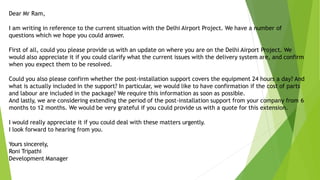 Dear Mr Ram,
I am writing in reference to the current situation with the Delhi Airport Project. We have a number of
questions which we hope you could answer.
First of all, could you please provide us with an update on where you are on the Delhi Airport Project. We
would also appreciate it if you could clarify what the current issues with the delivery system are, and confirm
when you expect them to be resolved.
Could you also please confirm whether the post-installation support covers the equipment 24 hours a day? And
what is actually included in the support? In particular, we would like to have confirmation if the cost of parts
and labour are included in the package? We require this information as soon as possible.
And lastly, we are considering extending the period of the post-installation support from your company from 6
months to 12 months. We would be very grateful if you could provide us with a quote for this extension.
I would really appreciate it if you could deal with these matters urgently.
I look forward to hearing from you.
Yours sincerely,
Roni Tripathi
Development Manager
 
