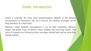 Email: Introduction
Email is currently the most used communication channel in the business
environment, as businesses rely on it heavily for sending messages across
long distances in a short time.
Business email etiquette encompasses a set of rules indicating effective,
proper and polite ways to behave when sending and receiving emails. The
rules of etiquette are focused on how messages should look and on what they
should contain.
 