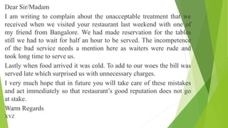 Dear Sir/Madam
I am writing to complain about the unacceptable treatment that we
received when we visited your restaurant last weekend with one of
my friend from Bangalore. We had made reservation for the tables
still we had to wait for half an hour to be served. The incompetence
of the bad service needs a mention here as waiters were rude and
took long time to serve us.
Lastly when food arrived it was cold. To add to our woes the bill was
served late which surprised us with unnecessary charges.
I very much hope that in future you will take care of these mistakes
and act immediately so that restaurant’s good reputation does not go
at stake.
Warm Regards
XYZ
 