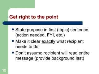 12
Get right to the point
 State purpose in first (topic) sentence
(action needed, FYI, etc.)
 Make it clear exactly what recipient
needs to do
 Don’t assume recipient will read entire
message (provide background last)
 