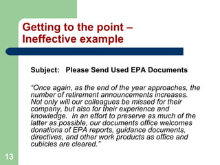 13
Getting to the point –
Ineffective example
Subject: Please Send Used EPA Documents
“Once again, as the end of the year approaches, the
number of retirement announcements increases.
Not only will our colleagues be missed for their
company, but also for their experience and
knowledge. In an effort to preserve as much of the
latter as possible, our documents office welcomes
donations of EPA reports, guidance documents,
directives, and other work products as office and
cubicles are cleared.”
 