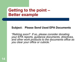 14
Getting to the point –
Better example
Subject: Please Send Used EPA Documents
“Retiring soon? If so, please consider donating
your EPA reports, guidance documents, directives,
and other work products to the documents office as
you clear your office or cubicle.”
 