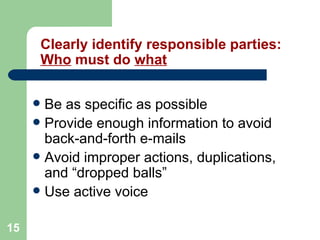15
Clearly identify responsible parties:
Who must do what
 Be as specific as possible
 Provide enough information to avoid
back-and-forth e-mails
 Avoid improper actions, duplications,
and “dropped balls”
 Use active voice
 