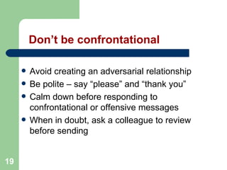 19
Don’t be confrontational
 Avoid creating an adversarial relationship
 Be polite – say “please” and “thank you”
 Calm down before responding to
confrontational or offensive messages
 When in doubt, ask a colleague to review
before sending
 