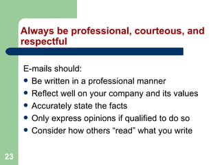 23
Always be professional, courteous, and
respectful
E-mails should:
 Be written in a professional manner
 Reflect well on your company and its values
 Accurately state the facts
 Only express opinions if qualified to do so
 Consider how others “read” what you write
 