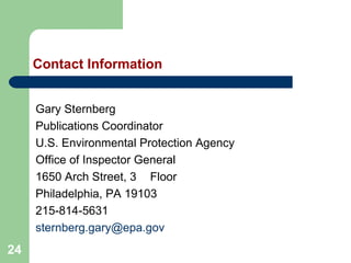 24
Contact Information
Gary Sternberg
Publications Coordinator
U.S. Environmental Protection Agency
Office of Inspector General
1650 Arch Street, 3rd Floor
Philadelphia, PA 19103
215-814-5631
sternberg.gary@epa.gov
 