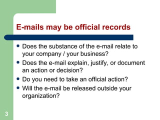3
E-mails may be official records
 Does the substance of the e-mail relate to
your company / your business?
 Does the e-mail explain, justify, or document
an action or decision?
 Do you need to take an official action?
 Will the e-mail be released outside your
organization?
 