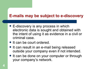 4
E-mails may be subject to e-discovery
 E-discovery is any process in which
electronic data is sought and obtained with
the intent of using it as evidence in a civil or
criminal case.
 It can be court ordered.
 It can result in an e-mail being released
outside your company even if not intended.
 It can be done on your computer or through
your company’s network.
 