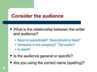 8
Consider the audience
 What is the relationship between the writer
and audience?
 Boss to subordinate? Subordinate to boss?
 Someone in the company? The public?
 A client?
 Is the audience general or specific?
 Are you using the correct name (spelling)?
 