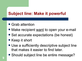 9
Subject line: Make it powerful
 Grab attention
 Make recipient want to open your e-mail
 Set accurate expectations (be honest)
 Keep it short
 Use a sufficiently descriptive subject line
that makes it easier to find later.
 Should subject line be entire message?
 