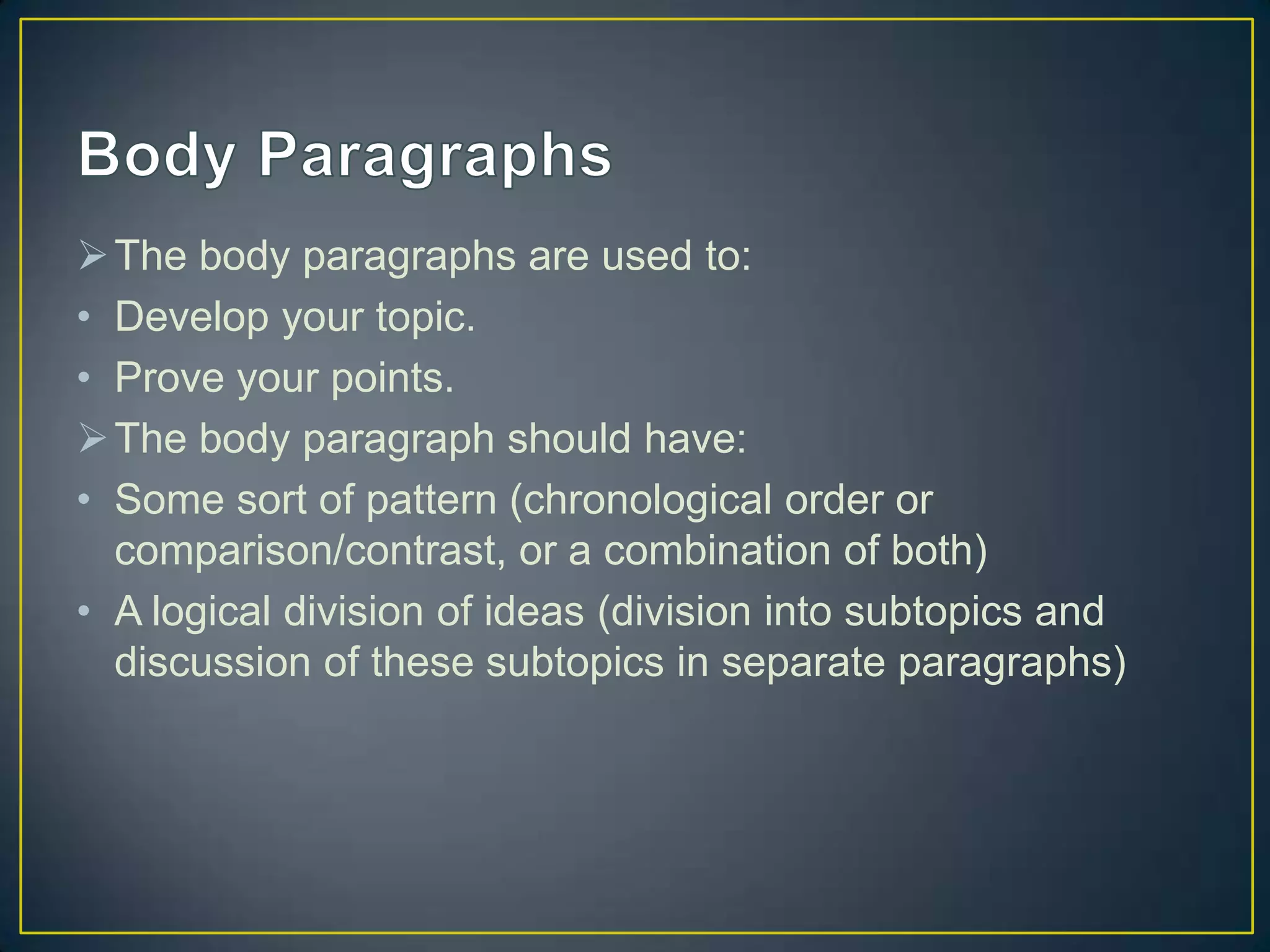  The body paragraphs are used to:
• Develop your topic.
• Prove your points.
 The body paragraph should have:
• Some sort of pattern (chronological order or
comparison/contrast, or a combination of both)
• A logical division of ideas (division into subtopics and
discussion of these subtopics in separate paragraphs)

 