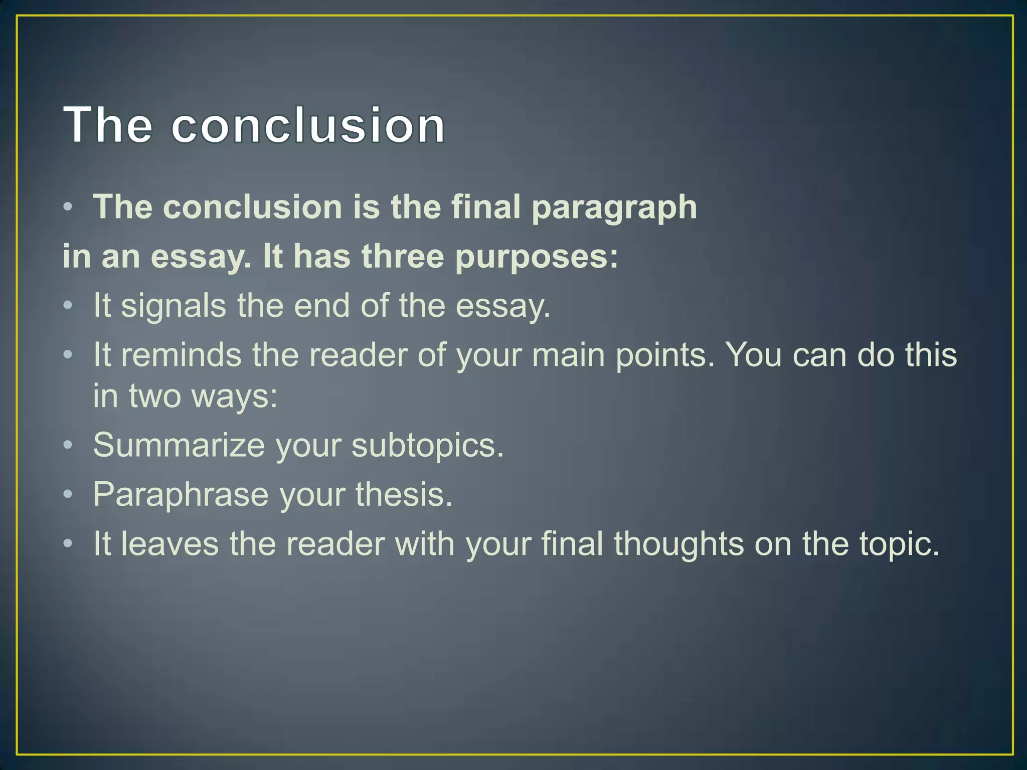 • The conclusion is the final paragraph
in an essay. It has three purposes:
• It signals the end of the essay.
• It reminds the reader of your main points. You can do this
in two ways:
• Summarize your subtopics.
• Paraphrase your thesis.
• It leaves the reader with your final thoughts on the topic.

 