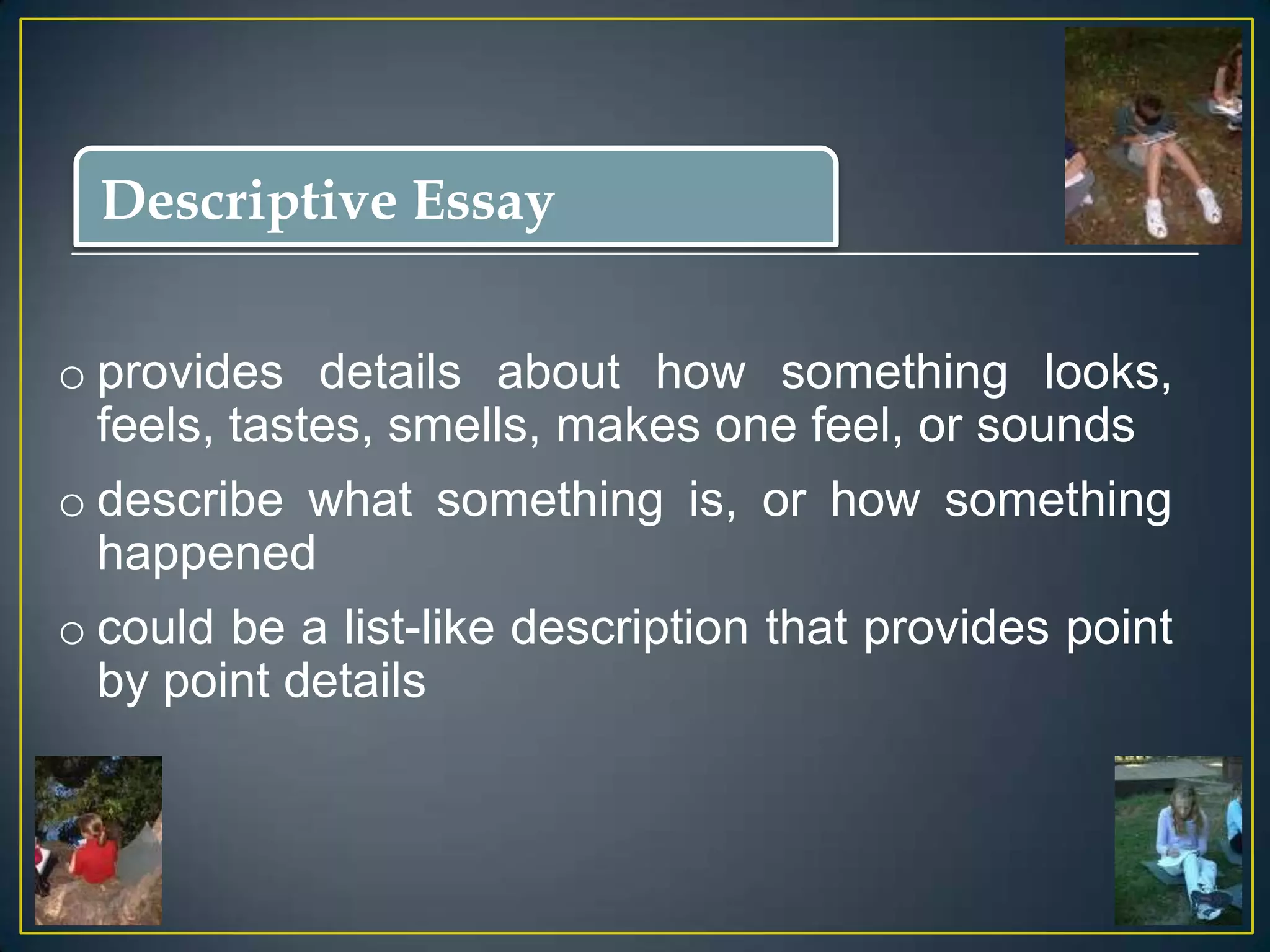 Descriptive Essay
o provides details about how something looks,
feels, tastes, smells, makes one feel, or sounds
o describe what something is, or how something
happened
o could be a list-like description that provides point
by point details

 
