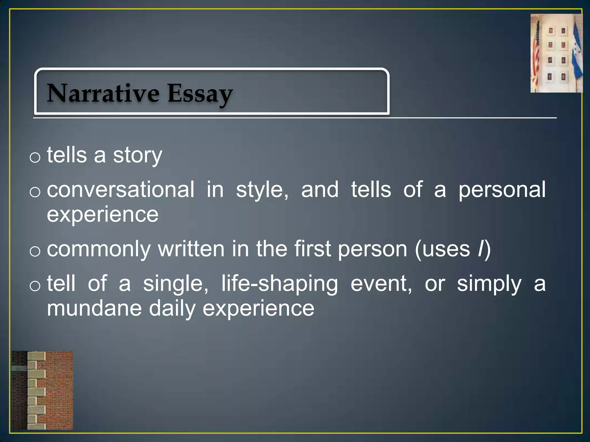 Narrative Essay
o tells a story

o conversational in style, and tells of a personal
experience
o commonly written in the first person (uses I)

o tell of a single, life-shaping event, or simply a
mundane daily experience

 