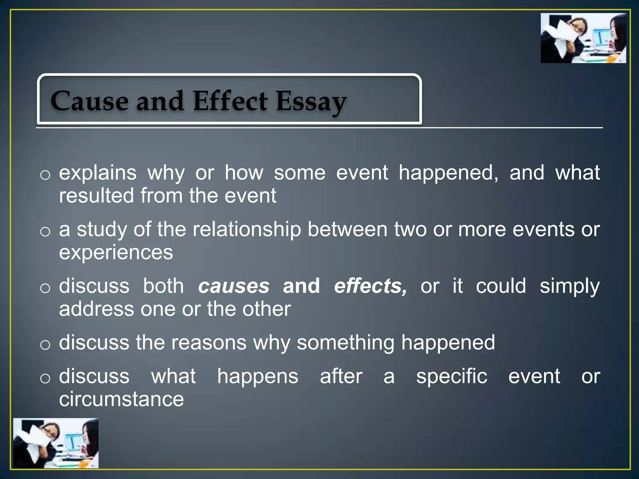 Cause and Effect Essay
o explains why or how some event happened, and what
resulted from the event
o a study of the relationship between two or more events or
experiences
o discuss both causes and effects, or it could simply
address one or the other

o discuss the reasons why something happened
o discuss what happens after a specific event or
circumstance

 