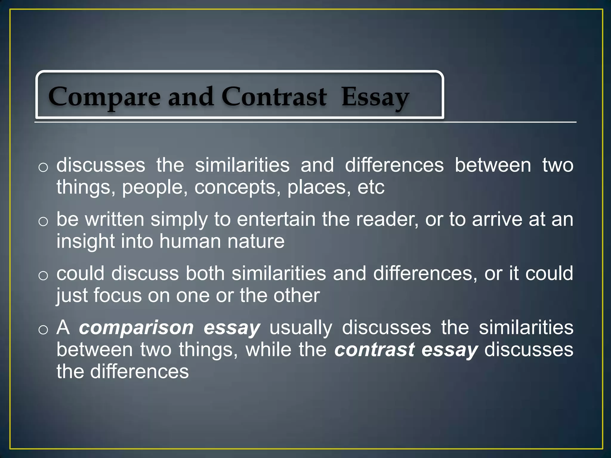 Compare and Contrast Essay
o discusses the similarities and differences between two
things, people, concepts, places, etc
o be written simply to entertain the reader, or to arrive at an
insight into human nature
o could discuss both similarities and differences, or it could
just focus on one or the other

o A comparison essay usually discusses the similarities
between two things, while the contrast essay discusses
the differences

 
