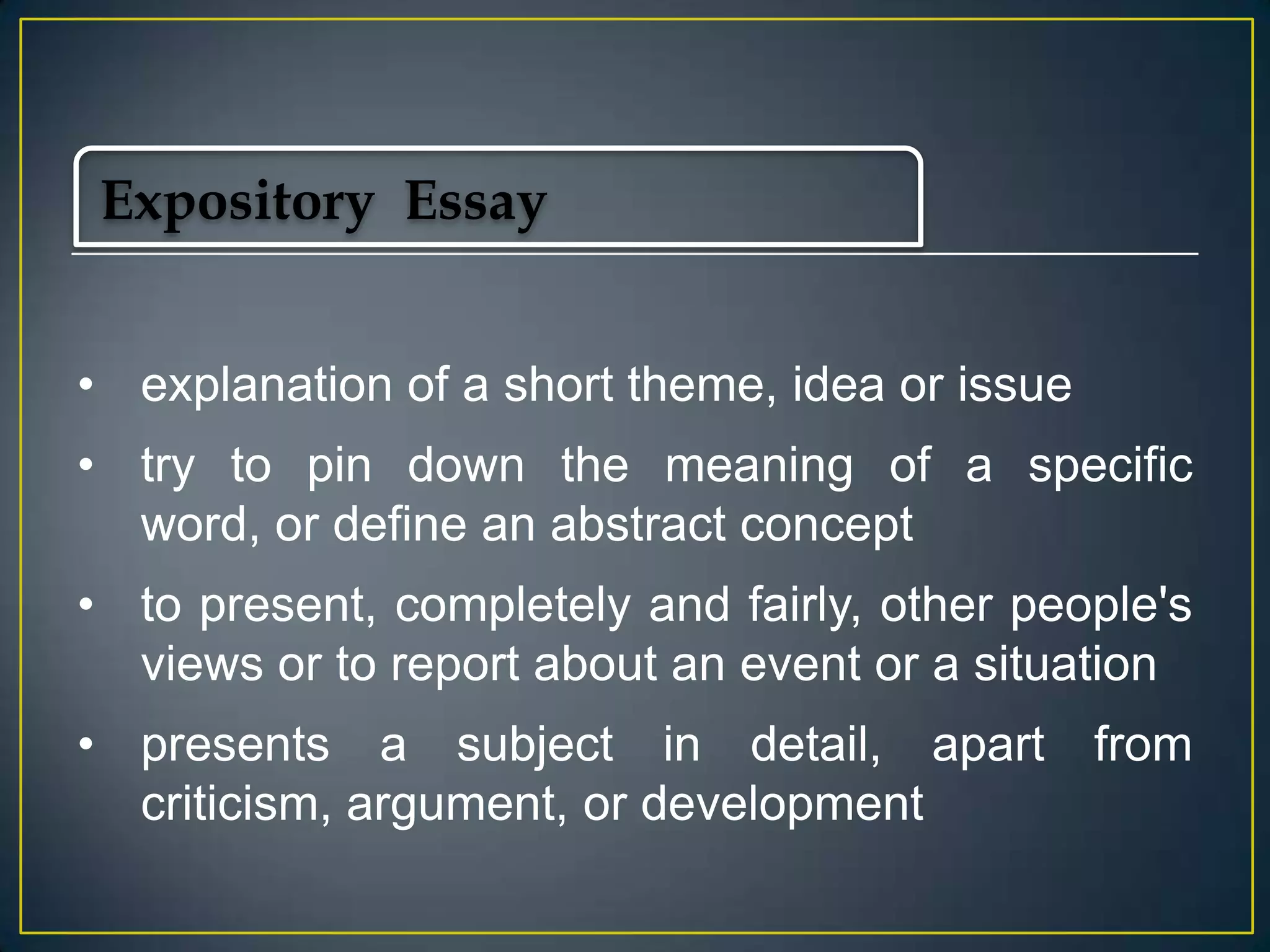 Expository Essay
• explanation of a short theme, idea or issue
• try to pin down the meaning of a specific
word, or define an abstract concept
• to present, completely and fairly, other people's
views or to report about an event or a situation
• presents a subject in detail, apart
criticism, argument, or development

from

 