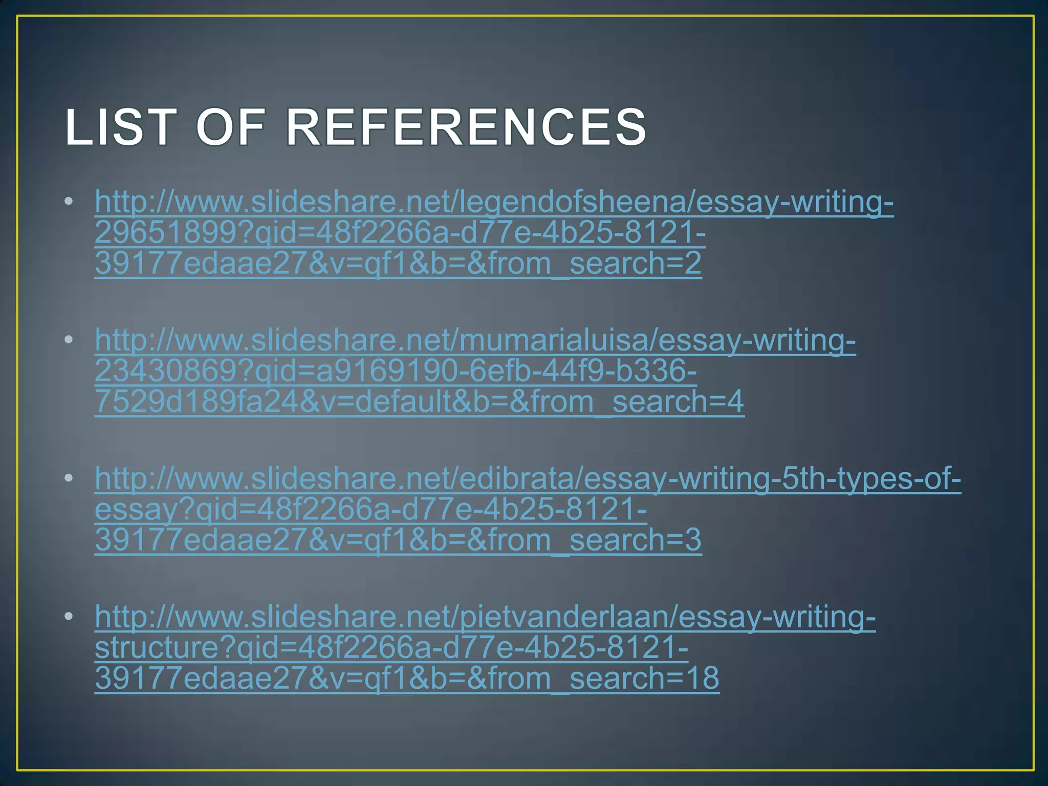 • http://www.slideshare.net/legendofsheena/essay-writing29651899?qid=48f2266a-d77e-4b25-812139177edaae27&v=qf1&b=&from_search=2
• http://www.slideshare.net/mumarialuisa/essay-writing23430869?qid=a9169190-6efb-44f9-b3367529d189fa24&v=default&b=&from_search=4
• http://www.slideshare.net/edibrata/essay-writing-5th-types-ofessay?qid=48f2266a-d77e-4b25-812139177edaae27&v=qf1&b=&from_search=3

• http://www.slideshare.net/pietvanderlaan/essay-writingstructure?qid=48f2266a-d77e-4b25-812139177edaae27&v=qf1&b=&from_search=18

 