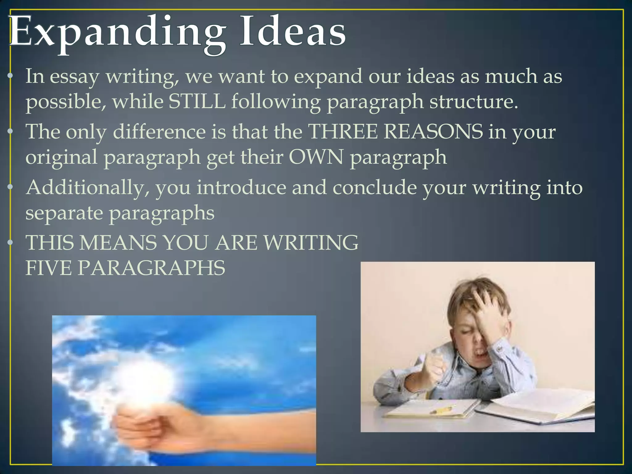 • In essay writing, we want to expand our ideas as much as
possible, while STILL following paragraph structure.
• The only difference is that the THREE REASONS in your
original paragraph get their OWN paragraph
• Additionally, you introduce and conclude your writing into
separate paragraphs
• THIS MEANS YOU ARE WRITING
FIVE PARAGRAPHS

 
