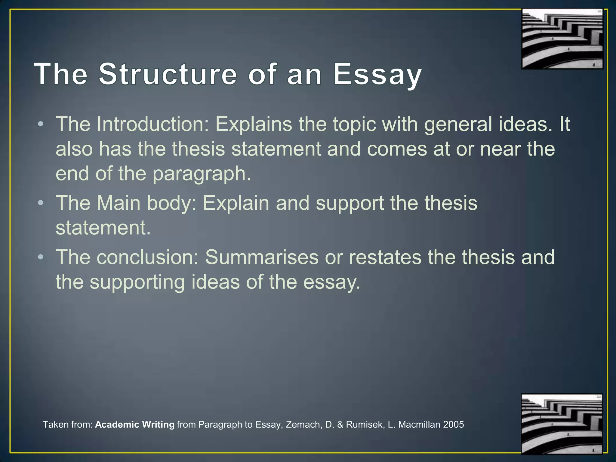 • The Introduction: Explains the topic with general ideas. It
also has the thesis statement and comes at or near the
end of the paragraph.
• The Main body: Explain and support the thesis
statement.
• The conclusion: Summarises or restates the thesis and
the supporting ideas of the essay.

Taken from: Academic Writing from Paragraph to Essay, Zemach, D. & Rumisek, L. Macmillan 2005

 