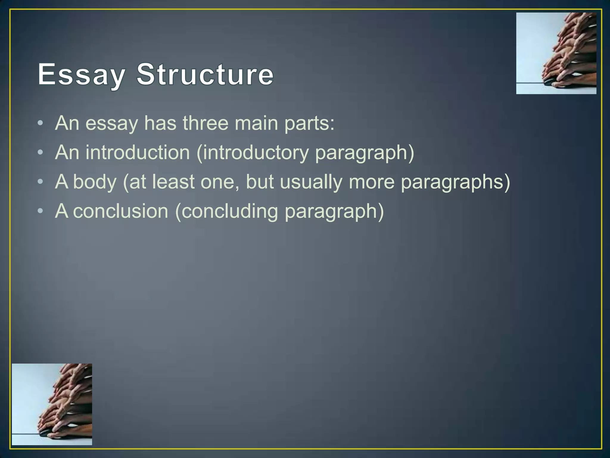•
•
•
•

An essay has three main parts:
An introduction (introductory paragraph)
A body (at least one, but usually more paragraphs)
A conclusion (concluding paragraph)

 