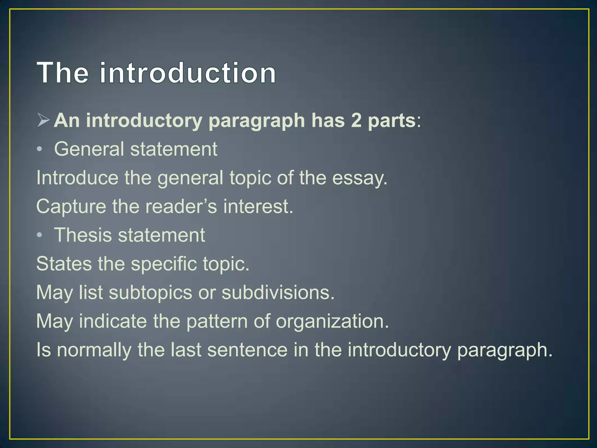  An introductory paragraph has 2 parts:
• General statement
Introduce the general topic of the essay.
Capture the reader’s interest.
• Thesis statement
States the specific topic.
May list subtopics or subdivisions.
May indicate the pattern of organization.
Is normally the last sentence in the introductory paragraph.

 