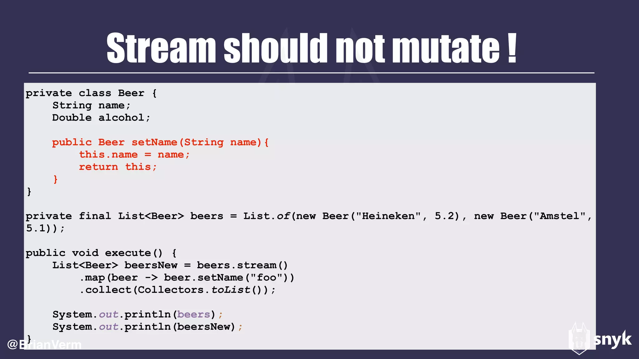 Stream should not mutate !
@BrianVerm
private class Beer {
String name;
Double alcohol;
public Beer setName(String name){
this.name = name;
return this;
}
}
private final List<Beer> beers = List.of(new Beer("Heineken", 5.2), new Beer("Amstel",
5.1));
public void execute() {
List<Beer> beersNew = beers.stream()
.map(beer -> beer.setName("foo"))
.collect(Collectors.toList());
System.out.println(beers);
System.out.println(beersNew);
}
 