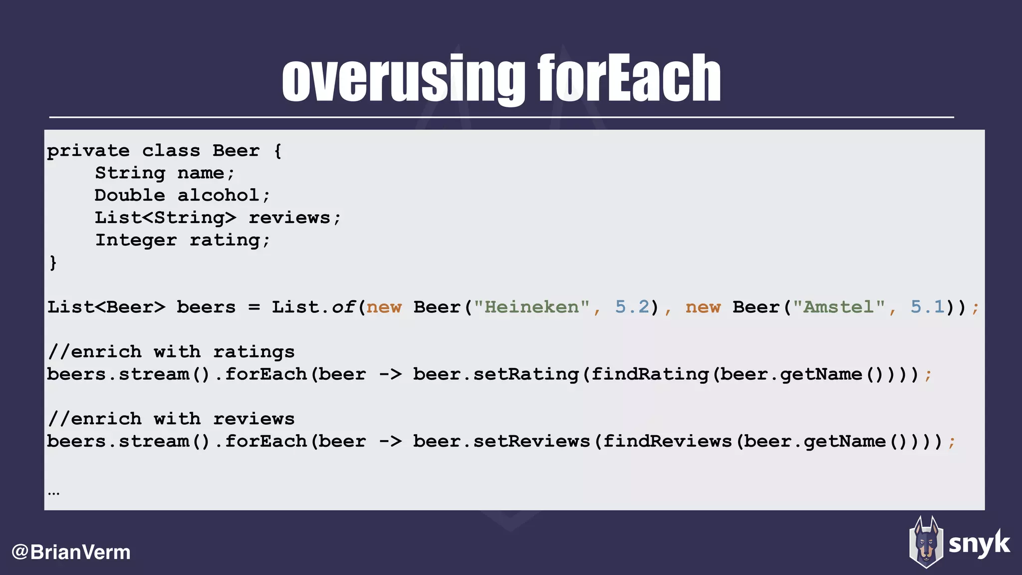 overusing forEach
@BrianVerm
private class Beer {
String name;
Double alcohol;
List<String> reviews;
Integer rating;
}
List<Beer> beers = List.of(new Beer("Heineken", 5.2), new Beer("Amstel", 5.1));
//enrich with ratings
beers.stream().forEach(beer -> beer.setRating(findRating(beer.getName())));
//enrich with reviews
beers.stream().forEach(beer -> beer.setReviews(findReviews(beer.getName())));
…
 