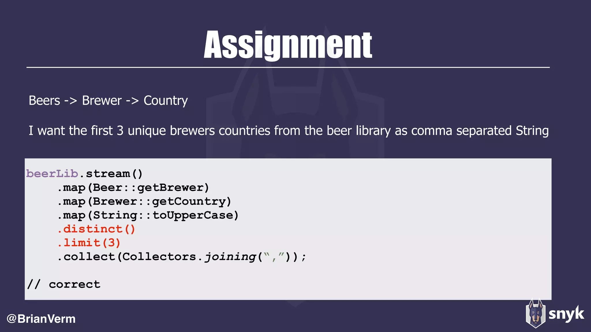 Assignment
Beers -> Brewer -> Country
I want the first 3 unique brewers countries from the beer library as comma separated String
@BrianVerm
beerLib.stream()
.map(Beer::getBrewer)
.map(Brewer::getCountry)
.map(String::toUpperCase)
.distinct()
.limit(3)
.collect(Collectors.joining(“,”));
// correct
 