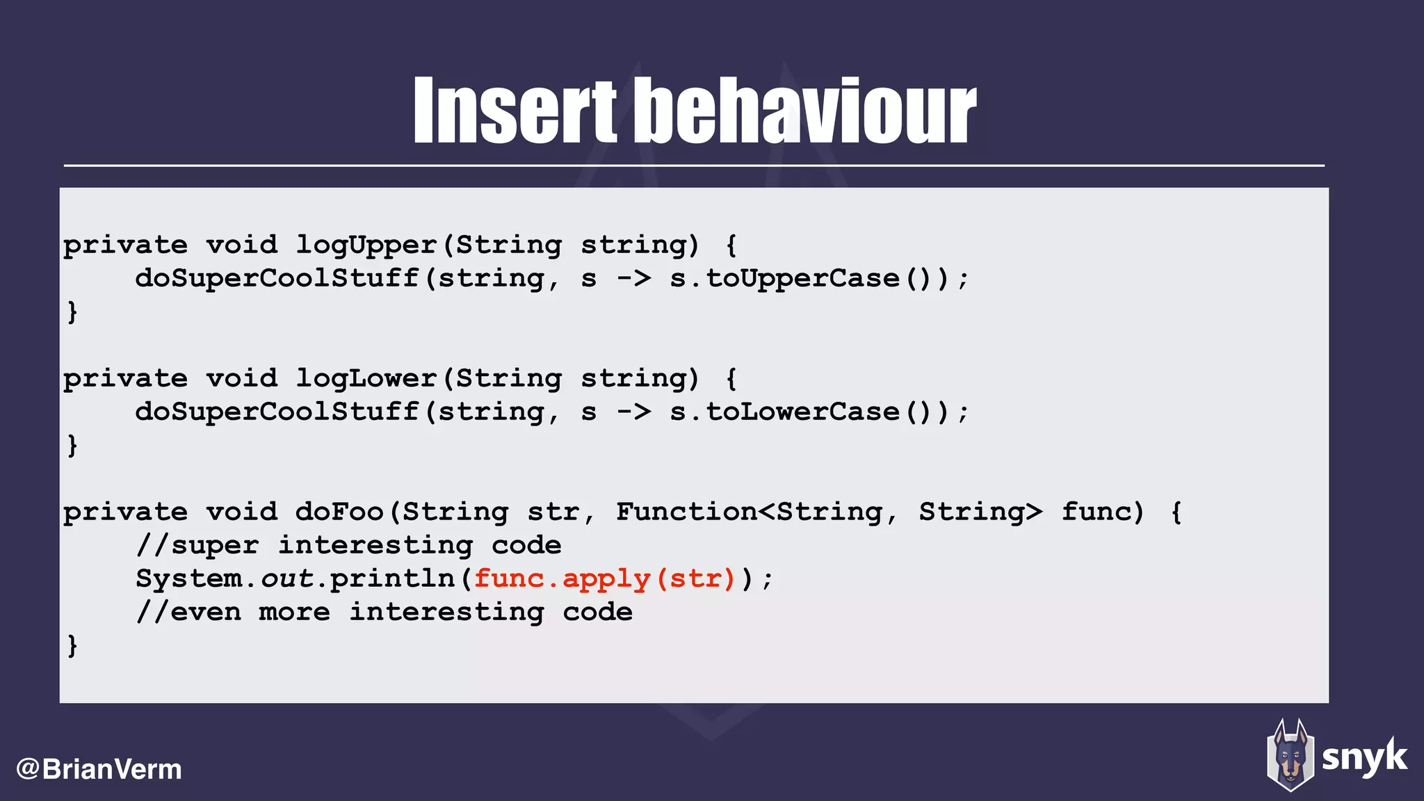 Insert behaviour
@BrianVerm
private void logUpper(String string) { 
doSuperCoolStuff(string, s -> s.toUpperCase()); 
} 
 
private void logLower(String string) { 
doSuperCoolStuff(string, s -> s.toLowerCase()); 
} 
 
private void doFoo(String str, Function<String, String> func) { 
//super interesting code 
System.out.println(func.apply(str)); 
//even more interesting code 
}
 