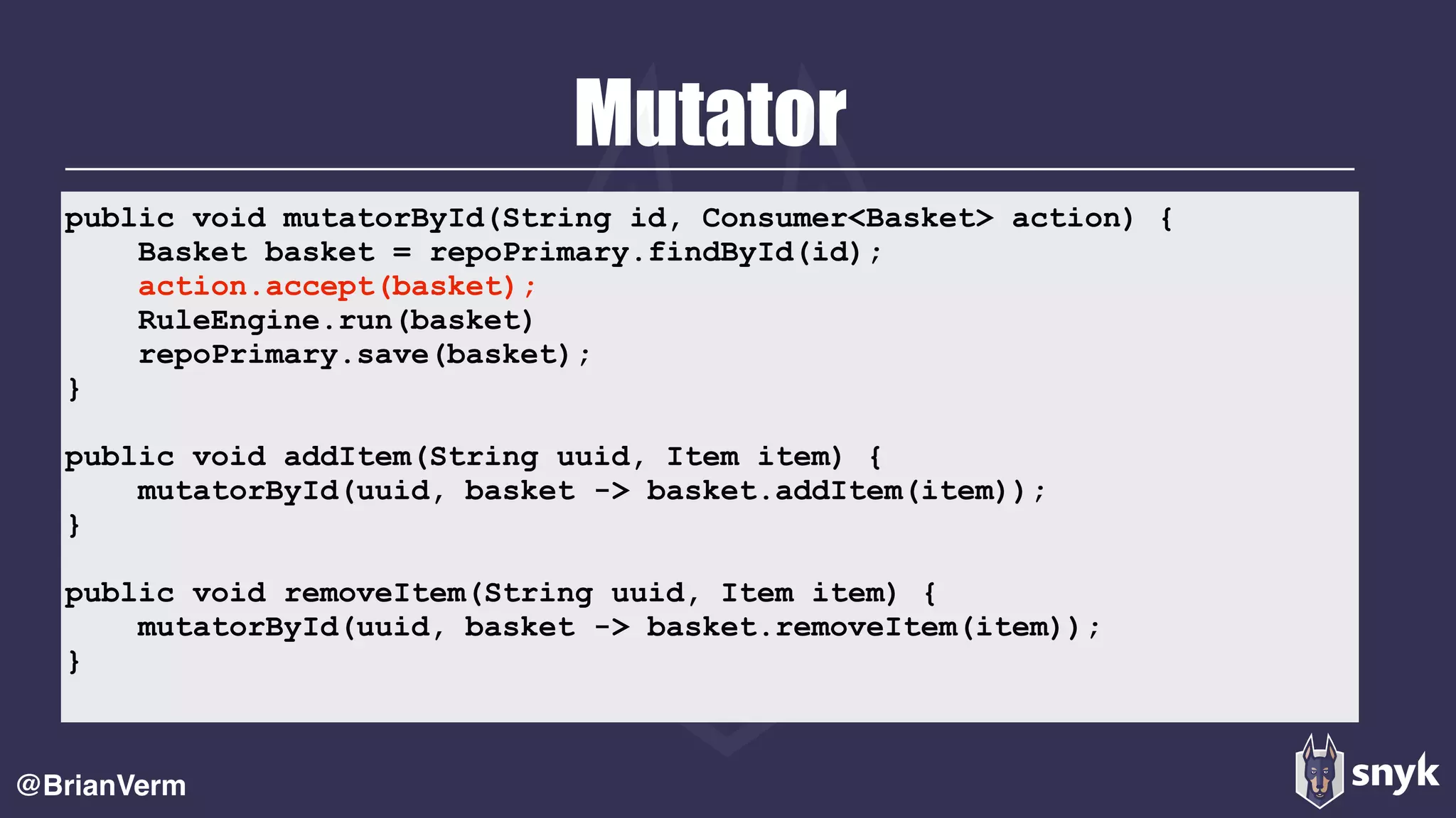 Mutator
@BrianVerm
public void mutatorById(String id, Consumer<Basket> action) {
Basket basket = repoPrimary.findById(id);
action.accept(basket);
RuleEngine.run(basket)
repoPrimary.save(basket);
}
public void addItem(String uuid, Item item) {
mutatorById(uuid, basket -> basket.addItem(item));
}
public void removeItem(String uuid, Item item) {
mutatorById(uuid, basket -> basket.removeItem(item));
}
 