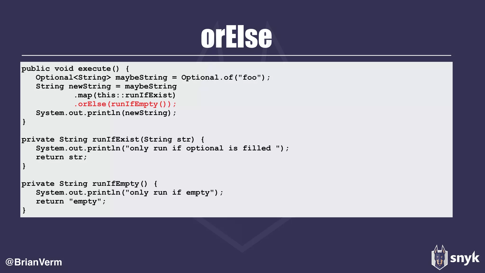 orElse
@BrianVerm
public void execute() { 
Optional<String> maybeString = Optional.of("foo"); 
String newString = maybeString 
.map(this::runIfExist) 
.orElse(runIfEmpty()); 
System.out.println(newString); 
} 
private String runIfExist(String str) { 
System.out.println("only run if optional is filled "); 
return str; 
} 
private String runIfEmpty() { 
System.out.println("only run if empty"); 
return "empty"; 
}
 