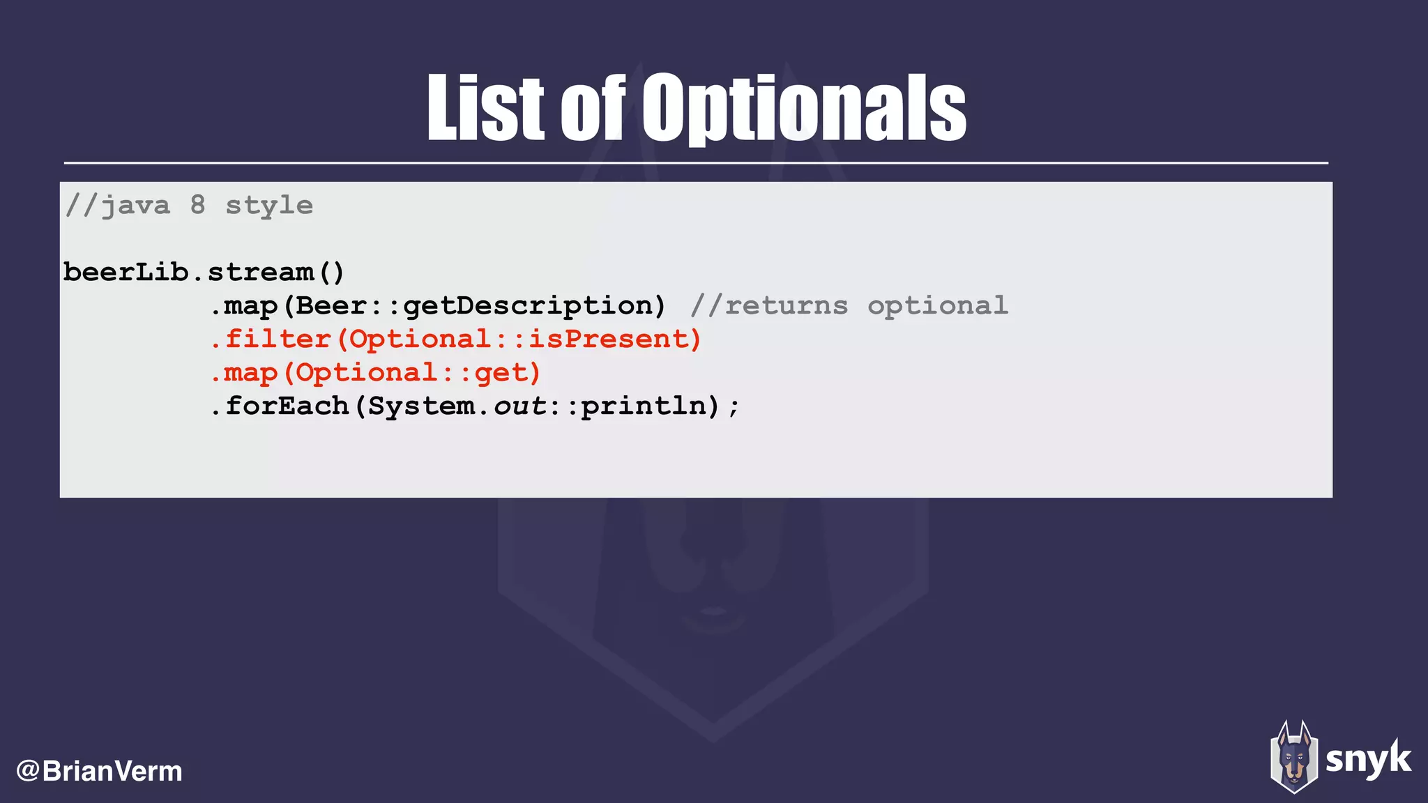 List of Optionals
@BrianVerm
//java 8 style
beerLib.stream()
.map(Beer::getDescription) //returns optional
.filter(Optional::isPresent)
.map(Optional::get)
.forEach(System.out::println);
 