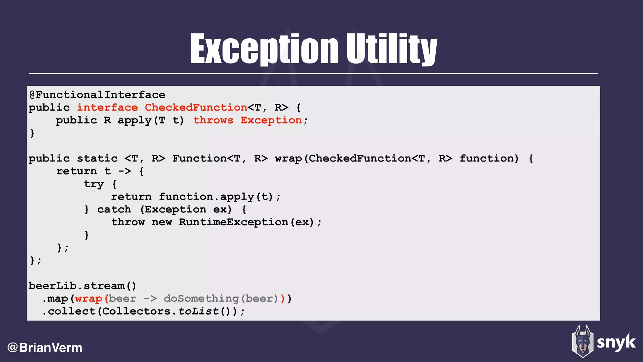 Exception Utility
@BrianVerm
@FunctionalInterface 
public interface CheckedFunction<T, R> { 
public R apply(T t) throws Exception; 
}
public static <T, R> Function<T, R> wrap(CheckedFunction<T, R> function) { 
return t -> { 
try { 
return function.apply(t); 
} catch (Exception ex) { 
throw new RuntimeException(ex); 
} 
}; 
};
beerLib.stream()
.map(wrap(beer -> doSomething(beer)))
.collect(Collectors.toList());
 
