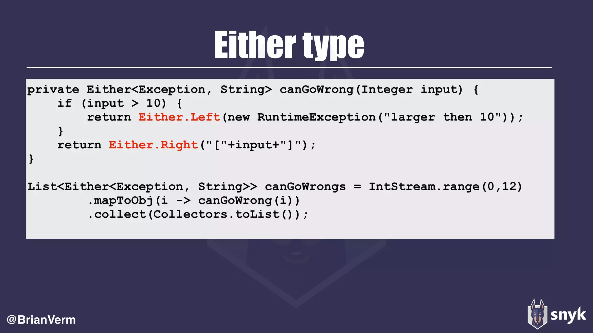 Either type
@BrianVerm
private Either<Exception, String> canGoWrong(Integer input) {
if (input > 10) {
return Either.Left(new RuntimeException("larger then 10"));
}
return Either.Right("["+input+"]");
}
List<Either<Exception, String>> canGoWrongs = IntStream.range(0,12)
.mapToObj(i -> canGoWrong(i))
.collect(Collectors.toList());
 