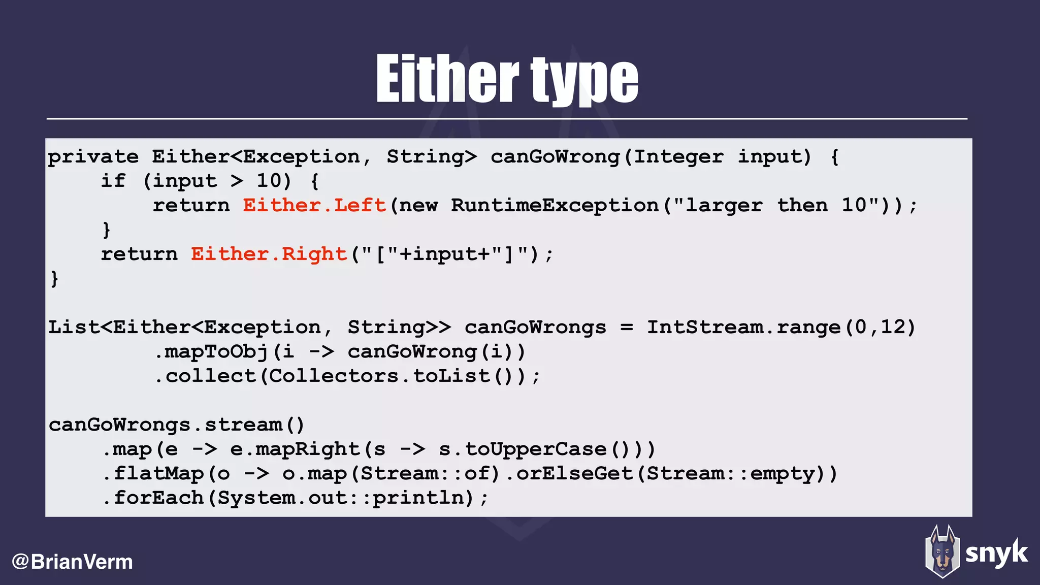 Either type
@BrianVerm
private Either<Exception, String> canGoWrong(Integer input) {
if (input > 10) {
return Either.Left(new RuntimeException("larger then 10"));
}
return Either.Right("["+input+"]");
}
List<Either<Exception, String>> canGoWrongs = IntStream.range(0,12)
.mapToObj(i -> canGoWrong(i))
.collect(Collectors.toList());
canGoWrongs.stream()
.map(e -> e.mapRight(s -> s.toUpperCase()))
.flatMap(o -> o.map(Stream::of).orElseGet(Stream::empty))
.forEach(System.out::println);
 