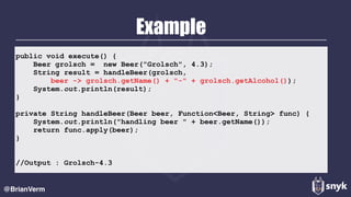 Example
@BrianVerm
public void execute() {
Beer grolsch = new Beer("Grolsch", 4.3);
String result = handleBeer(grolsch,
beer -> grolsch.getName() + "-" + grolsch.getAlcohol());
System.out.println(result);
}
private String handleBeer(Beer beer, Function<Beer, String> func) {
System.out.println("handling beer " + beer.getName());
return func.apply(beer);
}
//Output : Grolsch-4.3
 