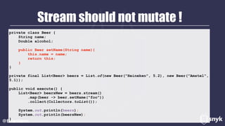 Stream should not mutate !
@BrianVerm
private class Beer {
String name;
Double alcohol;
public Beer setName(String name){
this.name = name;
return this;
}
}
private final List<Beer> beers = List.of(new Beer("Heineken", 5.2), new Beer("Amstel",
5.1));
public void execute() {
List<Beer> beersNew = beers.stream()
.map(beer -> beer.setName("foo"))
.collect(Collectors.toList());
System.out.println(beers);
System.out.println(beersNew);
}
 